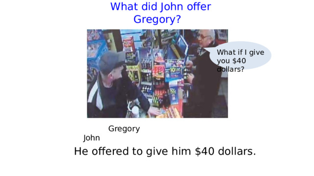  What did John offer Gregory?   What if I give you $40 dollars?  Gregory     John He offered to give him $40 dollars. 