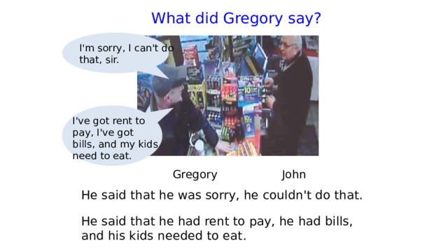  What did Gregory say?   I'm sorry, I can't do that, sir. I've got rent to pay, I've got bills, and my kids need to eat.  Gregory   John He said that he was sorry, he couldn't do that. He said that he had rent to pay, he had bills, and his kids needed to eat. 