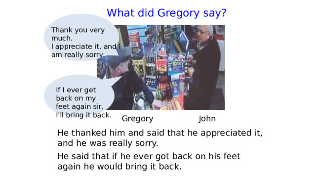  What did Gregory say?   Thank you very much. I appreciate it, and I am really sorry. If I ever get back on my feet again sir, I'll bring it back.  Gregory   John He thanked him and said that he appreciated it, and he was really sorry. He said that if he ever got back on his feet again he would bring it back. 