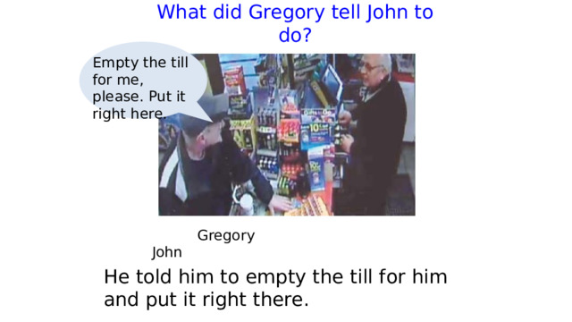 What did Gregory tell John to do?   Empty the till for me, please. Put it right here.  Gregory     John He told him to empty the till for him and put it right there. 