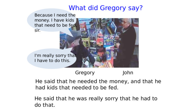  What did Gregory say?   Because I need the money. I have kids that need to be fed, sir. I'm really sorry that I have to do this.  Gregory   John He said that he needed the money, and that he had kids that needed to be fed. He said that he was really sorry that he had to do that. 