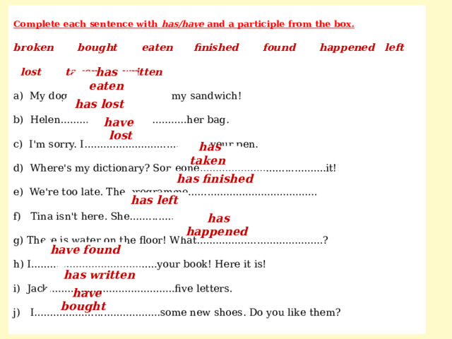 Complete each sentence with has/have and a participle from the box. broken bought eaten finished found happened left lost taken written a) My dog.......... my sandwich! b) Helen........................................her bag. c) I'm sorry. I........................................your pen. d) Where's my dictionary? Someone........................................it! e) We're too late. The programme......................................... f) Tina isn't here. She......................................... g) There is water on the floor! What........................................? h) I........................................your book! Here it is! i) Jack........................................five letters. j) I........................................some new shoes. Do you like them? has eaten has lost have lost has taken has finished has left has happened have found has written  have bought 