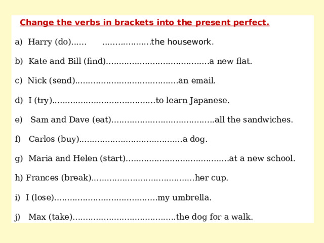  Change the verbs in brackets into the present perfect. a) Harry (do)...... ...... .. ...........the housework. b) Kate and Bill (find)........................................a new flat. c) Nick (send)........................................an email. d) I (try)........................................to learn Japanese. e) Sam and Dave (eat)........................................all the sandwiches. f) Carlos (buy)........................................a dog. g) Maria and Helen (start)........................................at a new school. h) Frances (break)........................................her cup. i) I (lose)........................................my umbrella. j) Max (take)........................................the dog for a walk. 