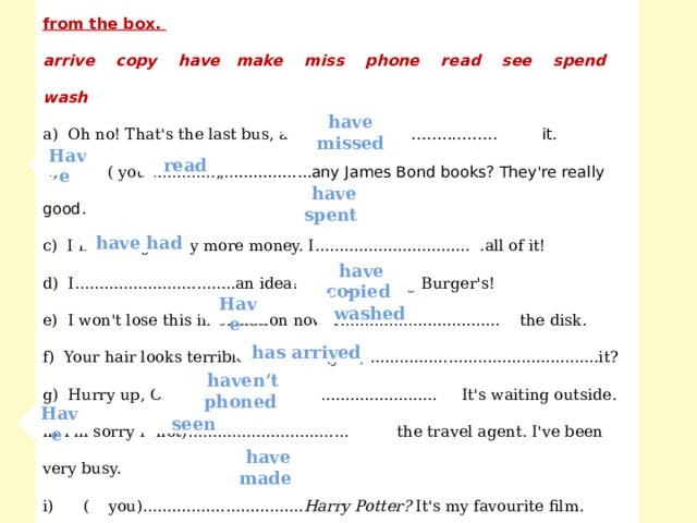  Complete each sentence with the present perfect form of a verb from the box. arrive copy have make miss phone read see spend wash a) Oh no! That's the last bus, and we . ..... …………………… it. b) ( you)............. „..................any James Bond books? They're really good. c) I haven't got any more money. I................................ .all of it! d) I.................................an idea! Let's go to Big Burger's! e) I won't lose this information now. I................................. the disk. f) Your hair looks terrible! (you)................................................it? g) Hurry up, Carol. Your taxi.................................. It's waiting outside. h) I'm sorry I (not)................................. the travel agent. I've been very busy. i) ( you)................................. Harry Potter? It's my favourite film. j) Read this again. You................................ . some mistakes. have missed read Have  have  spent  have  had  have copied washed Have  has arrived haven’t phoned seen Have  have  made  
