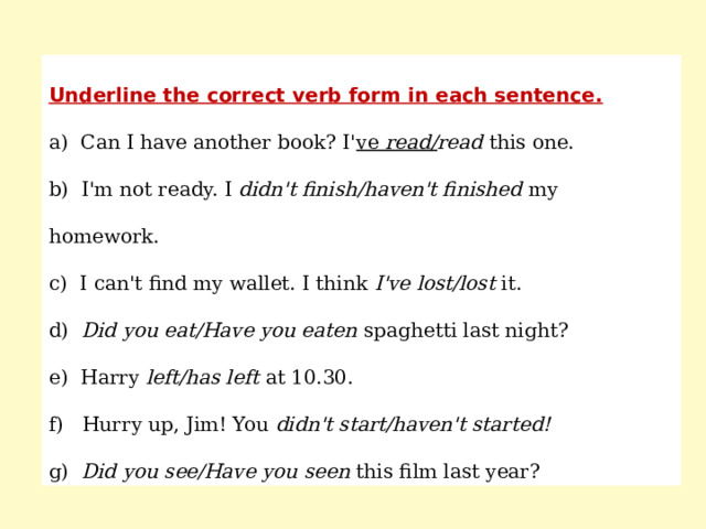 Underline the correct verb form in each sentence. a) Can I have another book? I' ve read/ read this one. b) I'm not ready. I didn't finish/haven't finished my homework. c) I can't find my wallet. I think I've lost/lost it. d) Did you eat/Have you eaten spaghetti last night? e) Harry left/has left at 10.30. f) Hurry up, Jim! You didn't start/haven't started! g) Did you see/Have you seen this film last year? 