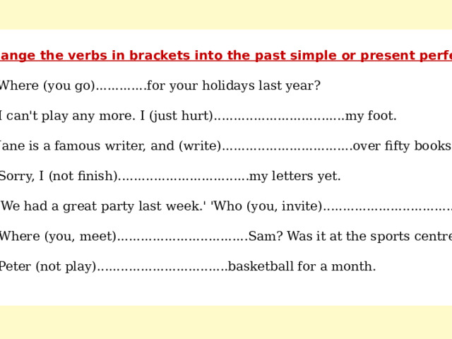  Change the verbs in brackets into the past simple or present perfect. a) Where (you go).............for your holidays last year? b) I can't play any more. I (just hurt).................................my foot. c) Jane is a famous writer, and (write).................................over fifty books. d) Sorry, I (not finish).................................my letters yet. e) 'We had a great party last week.' 'Who (you, invite).................................? f) Where (you, meet).................................Sam? Was it at the sports centre? g) Peter (not play).................................basketball for a month. 