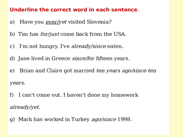 Underline the correct word in each sentence . a) Have you ever/ yet visited Slovenia? b) Tim has for/just come back from the USA. c) I'm not hungry. I've already/since eaten. d) Jane lived in Greece since/for fifteen years. e) Brian and Claire got married ten years ago/since ten years. f) I can't come out. I haven't done my homework already/yet. g) Mark has worked in Turkey ago/since 1998. 