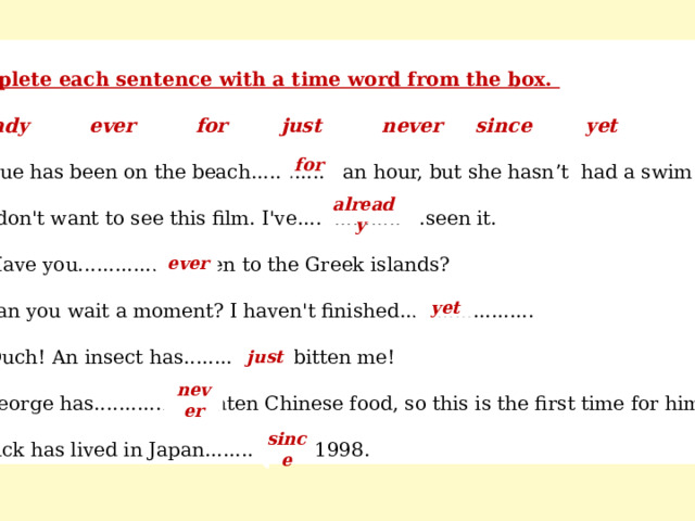 Complete each sentence with a time word from the box. already ever for just never since yet a) Sue has been on the beach...... . ..... an hour, but she hasn ’ t had a swim yet: b) I don't want to see this film. I've................. .seen it. c) Have you..................been to the Greek islands? d) Can you wait a moment? I haven't finished...................... e) Ouch! An insect has..................bitten me! f) George has..................eaten Chinese food, so this is the first time for him! g) Rick has lived in Japan..................1998. for already ever yet just never since 