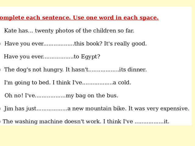 Complete each sentence. Use one word in each space. a) Kate has... twenty photos of the children so far. b) Have you ever..................this book? It's really good. c) Have you ever..................to Egypt? d) The dog's not hungry. It hasn't..................its dinner. e) I'm going to bed. I think I've..................a cold. f) Oh no! I've..................my bag on the bus. g) Jim has just..................a new mountain bike. It was very expensive. h) The washing machine doesn't work. I think I've .................it. 