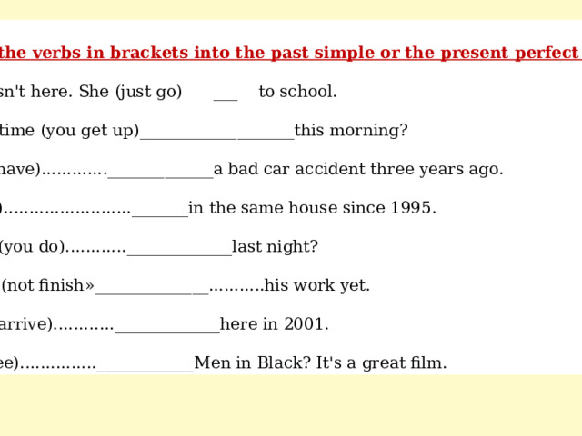 Change the verbs in brackets into the past simple or the present perfect simple. a) Tina isn't here. She (just go) ___ to school. b) What time (you get up)___________________this morning? c) Paul (have)............._____________a bad car accident three years ago. d) I (live)........................._______in the same house since 1995. e) What (you do)............_____________last night? f) Brian (not finish »______________...........his work yet. g) Tina (arrive)............_____________here in 2001. h) (you see)...............____________Men in Black? It's a great film. 