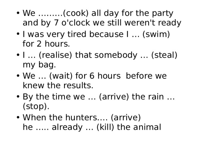 We ………(cook) all day for the party and by 7 o'clock we still weren't ready I was very tired because I … (swim) for 2 hours. I … (realise) that somebody … (steal) my bag. We … (wait) for 6 hours before we knew the results. By the time we … (arrive) the rain …(stop). When the hunters…. (arrive) he ….. already … (kill) the animal 