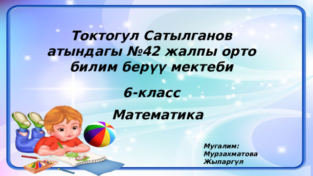 Токтогул Сатылганов атындагы №42 жалпы орто билим берүү мектеби 6-класс Математика Мугалим: Мурзахматова Жыпаргүл 