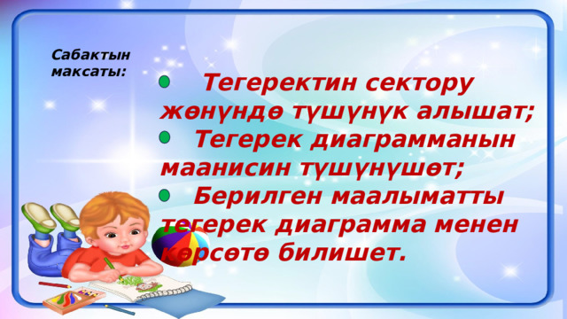 Сабактын максаты:  Тегеректин сектору жөнүндө түшүнүк алышат;  Тегерек диаграмманын маанисин түшүнүшөт;  Берилген маалыматты тегерек диаграмма менен көрсөтө билишет. 