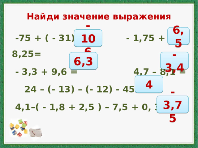 Найди значение выражения  -75 + ( - 31) = - 1,75 + 8,25=  - 3,3 + 9,6 = 4,7 – 8,1 =  24 – (- 13) – (- 12) - 45 =  4,1–( - 1,8 + 2,5 ) – 7,5 + 0, 35 = 6,5 -106 -3,4 6,3 4 -3,75 