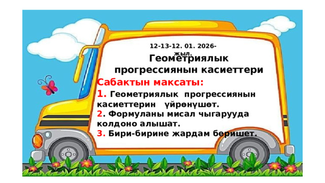 12-13-12. 01. 2026-жыл. Геометриялык прогрессиянын касиеттери Сабактын максаты: 1.  Геометриялык  прогрессиянын касиеттерин үйрөнүшөт. 2 . Формуланы мисал чыгарууда колдоно алышат. 3. Бири-бирине жардам беришет. 