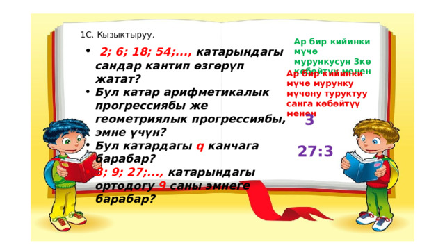 1С. Кызыктыруу. Ар бир кийинки мүчө мурункусун 3кө көбөйтүү менен  2; 6; 18; 54;..., катарындагы сандар кантип өзгөрүп жатат? Бул катар арифметикалык прогрессиябы же геометриялык прогрессиябы, эмне үчүн? Бул катардагы q канчага барабар? 3; 9; 27;..., катарындагы ортодогу 9 саны эмнеге барабар? Ар бир кийинки мүчө мурунку мүчөну туруктуу санга көбөйтүү менен 3 27:3 