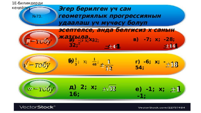 1Е-билимдерди кеңейтүү Эгер берилген үч сан геометриялык прогрессиянын удаалаш үч мүчөсү болуп эсептелсе, анда белгисиз х санын жазгыла. № 73. а) ; х; 32;   в) -7; х; -28;       б)   г) -6; х; -54;       д) 2; х; 16; е) -1; х; -1;       