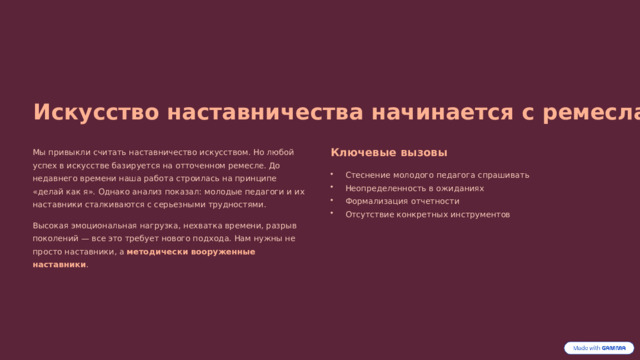 Искусство наставничества начинается с ремесла Мы привыкли считать наставничество искусством. Но любой успех в искусстве базируется на отточенном ремесле. До недавнего времени наша работа строилась на принципе «делай как я». Однако анализ показал: молодые педагоги и их наставники сталкиваются с серьезными трудностями. Ключевые вызовы Стеснение молодого педагога спрашивать Неопределенность в ожиданиях Формализация отчетности Отсутствие конкретных инструментов Высокая эмоциональная нагрузка, нехватка времени, разрыв поколений — все это требует нового подхода. Нам нужны не просто наставники, а методически вооруженные наставники . 