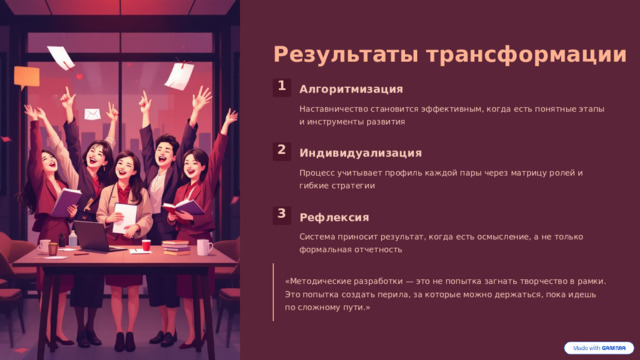 Результаты трансформации 1 Алгоритмизация Наставничество становится эффективным, когда есть понятные этапы и инструменты развития 2 Индивидуализация Процесс учитывает профиль каждой пары через матрицу ролей и гибкие стратегии 3 Рефлексия Система приносит результат, когда есть осмысление, а не только формальная отчетность «Методические разработки — это не попытка загнать творчество в рамки. Это попытка создать перила, за которые можно держаться, пока идешь по сложному пути.» 