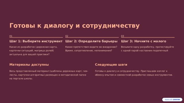 Готовы к диалогу и сотрудничеству 02 01 03 Шаг 1: Выберите инструмент Шаг 2: Определите барьеры Шаг 3: Начните с малого Какая из разработок (дорожная карта, карточки ситуаций, матрица ролей) актуальна для вашей практики? Какие препятствия видите во внедрении? Время, сопротивление, непонимание? Возьмите одну разработку, протестируйте с одной парой наставник-подопечный Материалы доступны Следующие шаги Весь представленный материал (шаблоны дорожных карт, чек-листы, карточки-алгоритмы) размещен в методической папке на портале школы. Готовы к диалогу и сотрудничеству. Приглашаем коллег к обмену опытом и совместной разработке новых инструментов. 