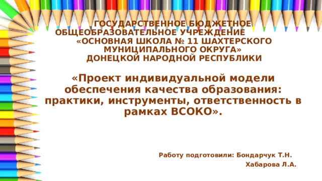 ГОСУДАРСТВЕННОЕ БЮДЖЕТНОЕ ОБЩЕОБРАЗОВАТЕЛЬНОЕ УЧРЕЖДЕНИЕ  «ОСНОВНАЯ ШКОЛА № 11 ШАХТЕРСКОГО МУНИЦИПАЛЬНОГО ОКРУГА»  ДОНЕЦКОЙ НАРОДНОЙ РЕСПУБЛИКИ «Проект индивидуальной модели обеспечения качества образования: практики, инструменты, ответственность в рамках ВСОКО».      Работу подготовили: Бондарчук Т.Н.  Хабарова Л.А. 