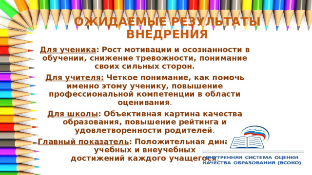 ОЖИДАЕМЫЕ РЕЗУЛЬТАТЫ ВНЕДРЕНИЯ Для ученика :   Рост мотивации и осознанности в обучении, снижение тревожности, понимание своих сильных сторон. Для учителя:   Четкое понимание, как помочь именно этому ученику, повышение профессиональной компетенции в области оценивания . Для школы :   Объективная картина качества образования, повышение рейтинга и удовлетворенности родителей . Главный показатель :   Положительная динамика учебных и внеучебных достижений каждого учащегося . 