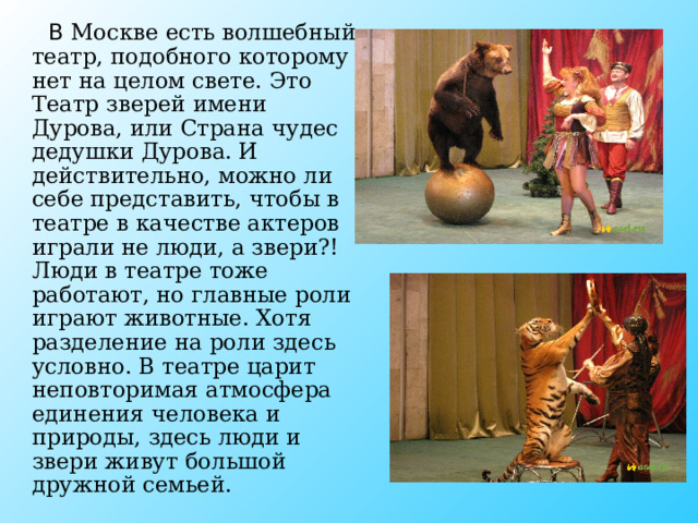  В Москве есть волшебный театр, подобного которому нет на целом свете. Это Театр зверей имени Дурова, или Страна чудес дедушки Дурова. И действительно, можно ли себе представить, чтобы в театре в качестве актеров играли не люди, а звери?! Люди в театре тоже работают, но главные роли играют животные. Хотя разделение на роли здесь условно. В театре царит неповторимая атмосфера единения человека и природы, здесь люди и звери живут большой дружной семьей. 