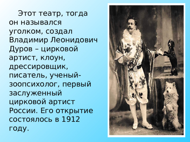 Этот театр, тогда он назывался уголком, создал Владимир Леонидович Дуров – цирковой артист, клоун, дрессировщик, писатель, ученый-зоопсихолог, первый заслуженный цирковой артист России. Его открытие состоялось в 1912 году. 