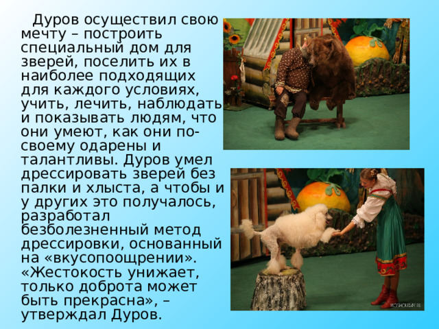  Дуров осуществил свою мечту – построить специальный дом для зверей, поселить их в наиболее подходящих для каждого условиях, учить, лечить, наблюдать и показывать людям, что они умеют, как они по-своему одарены и талантливы. Дуров умел дрессировать зверей без палки и хлыста, а чтобы и у других это получалось, разработал безболезненный метод дрессировки, основанный на «вкусопоощрении». «Жестокость унижает, только доброта может быть прекрасна», – утверждал Дуров. 
