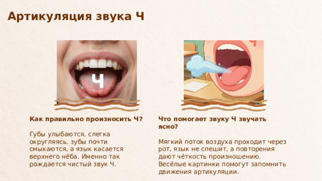 Артикуляция звука Ч  Что помогает звуку Ч звучать ясно? Как правильно произносить Ч? Губы улыбаются, слегка округляясь, зубы почти смыкаются, а язык касается верхнего нёба. Именно так рождается чистый звук Ч. Мягкий поток воздуха проходит через рот, язык не спешит, а повторения дают чёткость произношению. Весёлые картинки помогут запомнить движения артикуляции.  