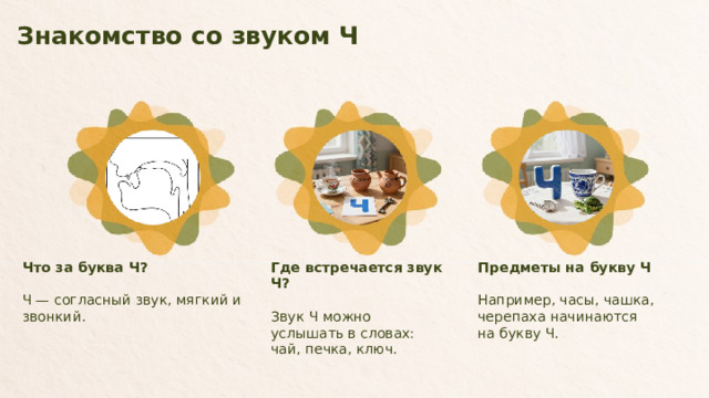 Знакомство со звуком Ч  Предметы на букву Ч Где встречается звук Ч? Что за буква Ч? Ч — согласный звук, мягкий и звонкий. Звук Ч можно услышать в словах: чай, печка, ключ. Например, часы, чашка, черепаха начинаются на букву Ч.  