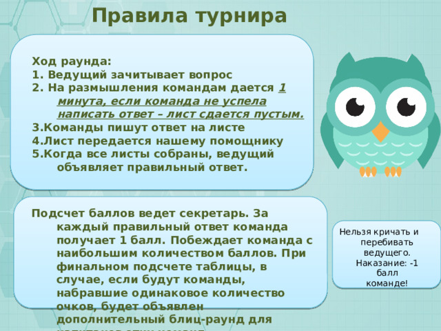 Правила турнира Ход раунда: 1. Ведущий зачитывает вопрос 2. На размышления командам дается 1 минута, если команда не успела написать ответ – лист сдается пустым. 3.Команды пишут ответ на листе 4.Лист передается нашему помощнику 5.Когда все листы собраны, ведущий объявляет правильный ответ.  Подсчет баллов ведет секретарь. За каждый правильный ответ команда получает 1 балл. Побеждает команда с наибольшим количеством баллов. При финальном подсчете таблицы, в случае, если будут команды, набравшие одинаковое количество очков, будет объявлен дополнительный блиц-раунд для капитанов этих команд. Нельзя кричать и перебивать ведущего. Наказание: -1 балл команде! 