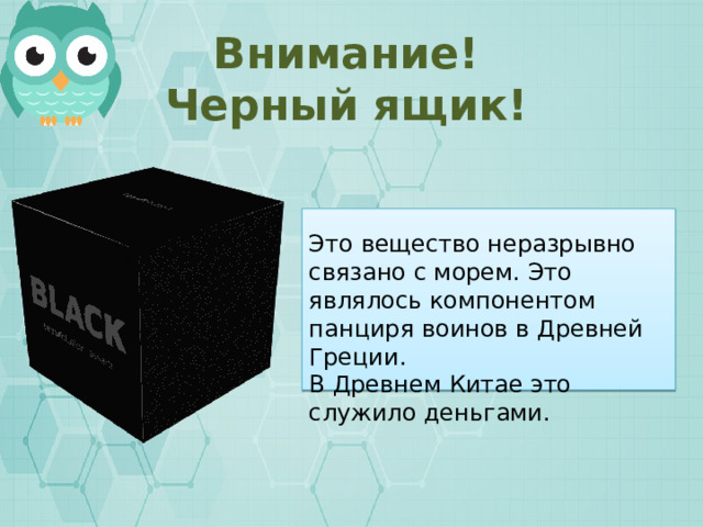 Внимание! Черный ящик! Это вещество неразрывно связано с морем. Это являлось компонентом панциря воинов в Древней Греции. В Древнем Китае это служило деньгами.  