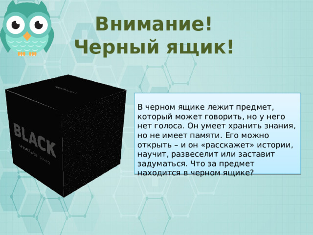 Внимание! Черный ящик! В черном ящике лежит предмет, который может говорить, но у него нет голоса. Он умеет хранить знания, но не имеет памяти. Его можно открыть – и он «расскажет» истории, научит, развеселит или заставит задуматься. Что за предмет находится в черном ящике? 