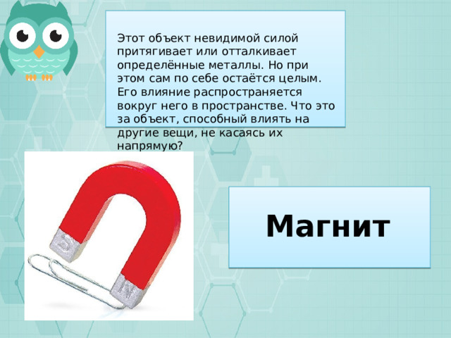 Этот объект невидимой силой притягивает или отталкивает определённые металлы. Но при этом сам по себе остаётся целым. Его влияние распространяется вокруг него в пространстве. Что это за объект, способный влиять на другие вещи, не касаясь их напрямую? Магнит 