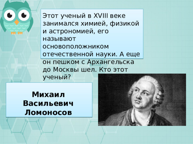 Этот ученый в XVIII веке занимался химией, физикой и астрономией, его называют основоположником отечественной науки. А еще он пешком с Архангельска до Москвы шел. Кто этот ученый? Михаил Васильевич Ломоносов 