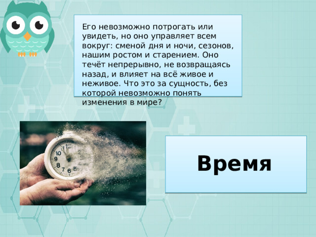 Его невозможно потрогать или увидеть, но оно управляет всем вокруг: сменой дня и ночи, сезонов, нашим ростом и старением. Оно течёт непрерывно, не возвращаясь назад, и влияет на всё живое и неживое. Что это за сущность, без которой невозможно понять изменения в мире? Время 