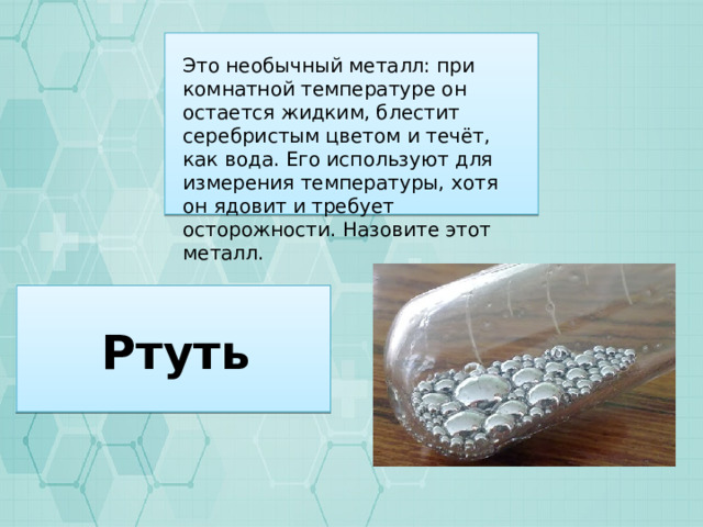 Это необычный металл: при комнатной температуре он остается жидким, блестит серебристым цветом и течёт, как вода. Его используют для измерения температуры, хотя он ядовит и требует осторожности. Назовите этот металл. Ртуть 