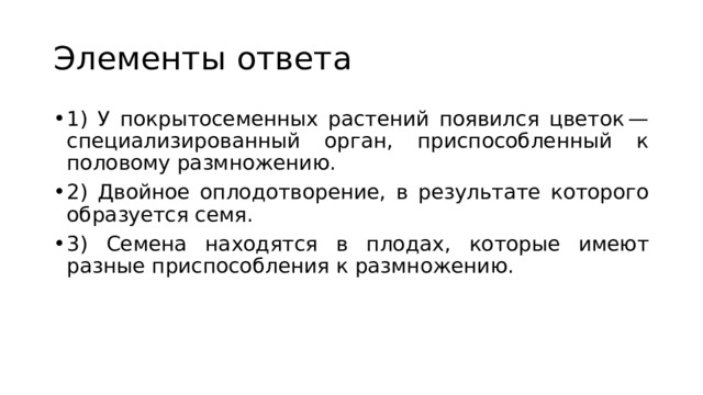 Элементы ответа 1) У покрытосеменных растений появился цветок — специализированный орган, приспособленный к половому размножению. 2) Двойное оплодотворение, в результате которого образуется семя. 3) Семена находятся в плодах, которые имеют разные приспособления к размножению. 