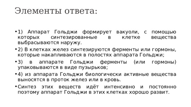 Элементы ответа:   1) Аппарат Гольджи формирует вакуоли, с помощью которых синтезированные в клетке вещества выбрасываются наружу. 2) В клетках желез синтезируются ферменты или гормоны, которые накапливаются в полостях аппарата Гольджи; 3) в аппарате Гольджи ферменты (или гормоны) упаковываются в виде пузырьков; 4) из аппарата Гольджи биологически активные вещества выносятся в проток желез или в кровь. Синтез этих веществ идёт интенсивно и постоянно поэтому аппарат Гольджи в этих клетках хорошо развит. 