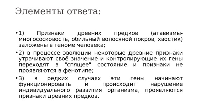 Элементы ответа:   1) Признаки древних предков (атавизмы- многососковость, обильный волосяной покров, хвостик) заложены в геноме человека; 2) в процессе эволюции некоторые древние признаки утрачивают своё значение и контролирующие их гены переходят в 