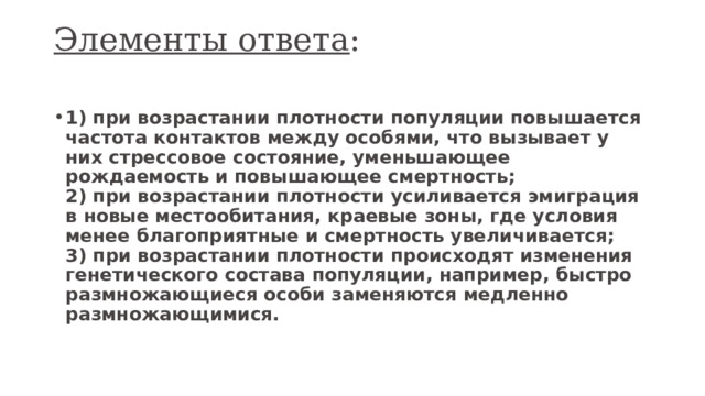 Элементы ответа :   1) при возрастании плотности популяции повышается частота контактов между особями, что вызывает у них стрессовое состояние, уменьшающее рождаемость и повышающее смертность;  2) при возрастании плотности усиливается эмиграция в новые местообитания, краевые зоны, где условия менее благоприятные и смертность увеличивается;  3) при возрастании плотности происходят изменения генетического состава популяции, например, быстро размножающиеся особи заменяются медленно размножающимися. 