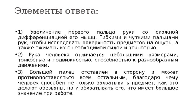 Элементы ответа:   1) Увеличение первого пальца руки со сложной дифференциацией его мышц. Гибкими и чуткими пальцами рук, чтобы исследовать поверхность предметов на ощупь, а также сжимать их с необходимой силой и точностью. 2) Рука человека отличается небольшими размерами, тонкостью и подвижностью, способностью к разнообразным движениям. 3) Большой палец отставлен в сторону и может противопоставляться всем остальным, благодаря чему человек способен не только захватывать предмет, как это делают обезьяны, но и обхватывать его, что имеет большое значение при работе. 