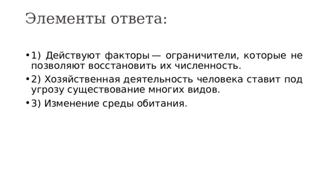Элементы ответа:   1) Действуют факторы — ограничители, которые не позволяют восстановить их численность. 2) Хозяйственная деятельность человека ставит под угрозу существование многих видов. 3) Изменение среды обитания. 