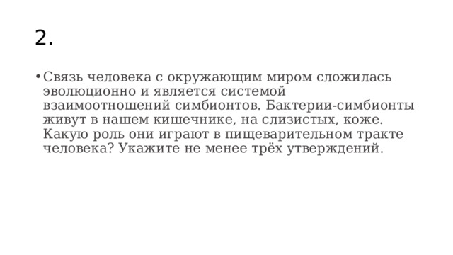 2. Связь человека с окружающим миром сложилась эволюционно и является системой взаимоотношений симбионтов. Бактерии-симбионты живут в нашем кишечнике, на слизистых, коже. Какую роль они играют в пищеварительном тракте человека? Укажите не менее трёх утверждений. 