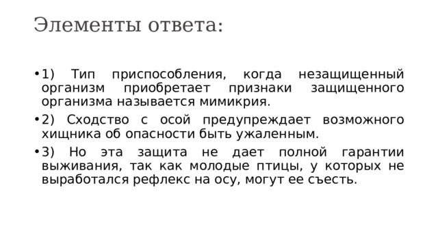 Элементы ответа:   1) Тип приспособления, когда незащищенный организм приобретает признаки защищенного организма называется мимикрия. 2) Сходство с осой предупреждает возможного хищника об опасности быть ужаленным. 3) Но эта защита не дает полной гарантии выживания, так как молодые птицы, у которых не выработался рефлекс на осу, могут ее съесть. 