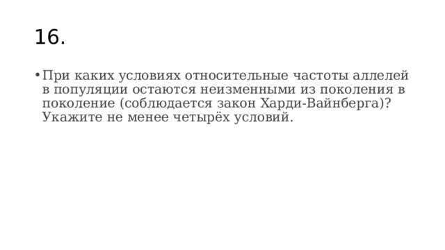 16. При каких условиях относительные частоты аллелей в популяции остаются неизменными из поколения в поколение (соблюдается закон Харди-Вайнберга)? Укажите не менее четырёх условий. 