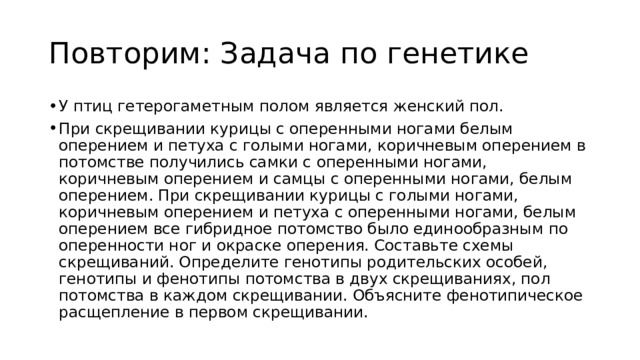Повторим: Задача по генетике У птиц гетерогаметным полом является женский пол. При скрещивании курицы с оперенными ногами белым оперением и петуха с голыми ногами, коричневым оперением в потомстве получились самки с оперенными ногами, коричневым оперением и самцы с оперенными ногами, белым оперением. При скрещивании курицы с голыми ногами, коричневым оперением и петуха с оперенными ногами, белым оперением все гибридное потомство было единообразным по оперенности ног и окраске оперения. Составьте схемы скрещиваний. Определите генотипы родительских особей, генотипы и фенотипы потомства в двух скрещиваниях, пол потомства в каждом скрещивании. Объясните фенотипическое расщепление в первом скрещивании. 
