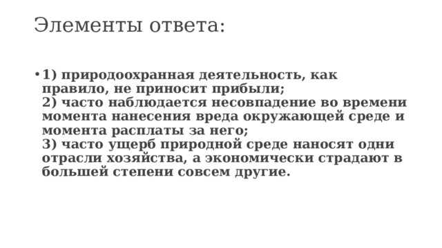 Элементы ответа:   1) природоохранная деятельность, как правило, не приносит прибыли;  2) часто наблюдается несовпадение во времени момента нанесения вреда окружающей среде и момента расплаты за него;  3) часто ущерб природной среде наносят одни отрасли хозяйства, а экономически страдают в большей степени совсем другие. 