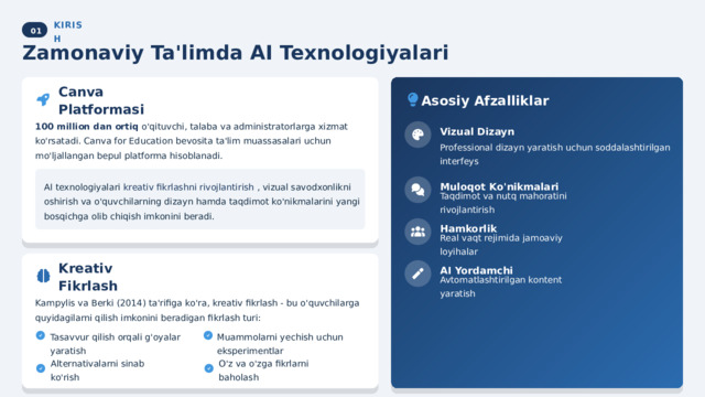  01 KIRISH Zamonaviy Ta'limda AI Texnologiyalari Asosiy Afzalliklar Canva Platformasi 100 million dan ortiq o'qituvchi, talaba va administratorlarga xizmat ko'rsatadi. Canva for Education bevosita ta'lim muassasalari uchun mo'ljallangan bepul platforma hisoblanadi. Vizual Dizayn Professional dizayn yaratish uchun soddalashtirilgan interfeys Muloqot Ko'nikmalari AI texnologiyalari kreativ fikrlashni rivojlantirish , vizual savodxonlikni oshirish va o'quvchilarning dizayn hamda taqdimot ko'nikmalarini yangi bosqichga olib chiqish imkonini beradi. Taqdimot va nutq mahoratini rivojlantirish Hamkorlik Real vaqt rejimida jamoaviy loyihalar AI Yordamchi Kreativ Fikrlash Avtomatlashtirilgan kontent yaratish Kampylis va Berki (2014) ta'rifiga ko'ra, kreativ fikrlash - bu o'quvchilarga quyidagilarni qilish imkonini beradigan fikrlash turi: Muammolarni yechish uchun eksperimentlar Tasavvur qilish orqali g'oyalar yaratish Alternativalarni sinab ko'rish O'z va o'zga fikrlarni baholash 